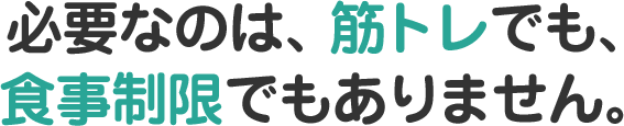 必要なのは、筋トレでも、食事制限でもありません。
